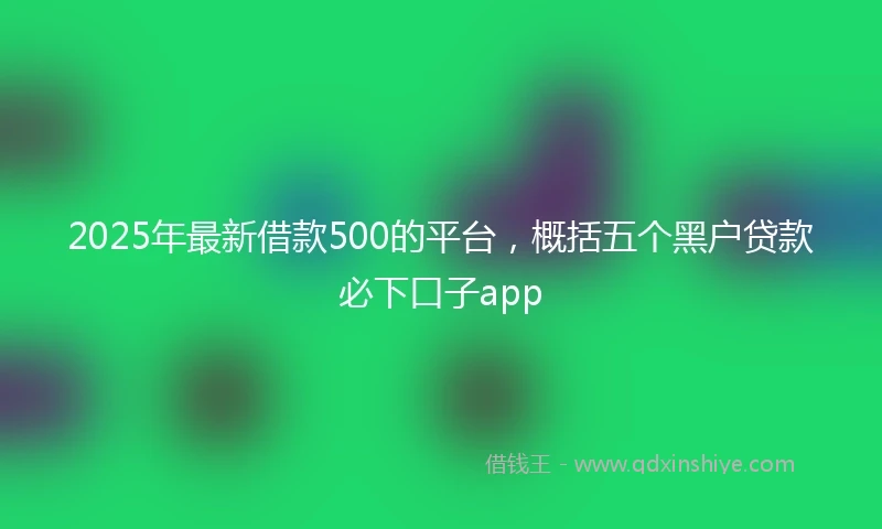 2025年最新借款500的平台，概括五个黑户贷款必下口子app
