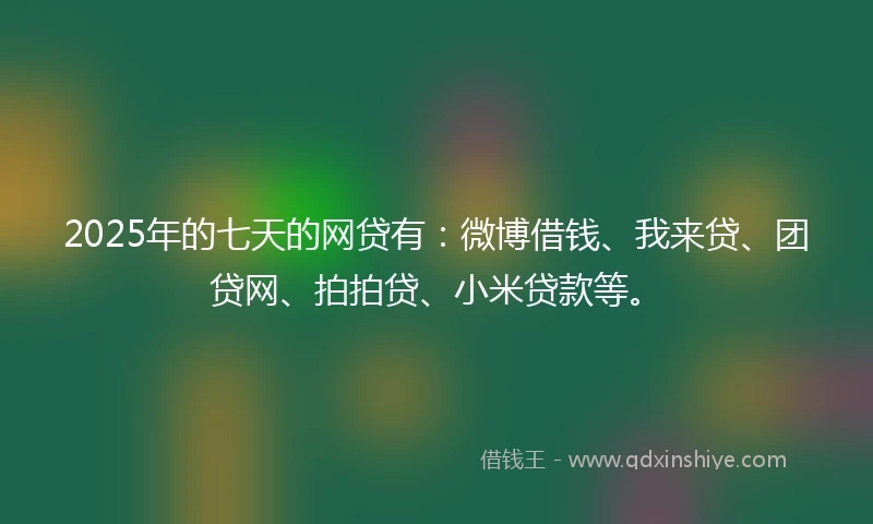 2025年的七天的网贷有：微博借钱、我来贷、团贷网、拍拍贷、小米贷款等。