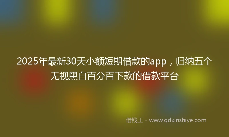 2025年最新30天小额短期借款的app，归纳五个无视黑白百分百下款的借款平台