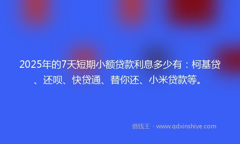 2025年的7天短期小额贷款利息多少有：柯基贷、还呗、快贷通、替你还、小米贷款等。