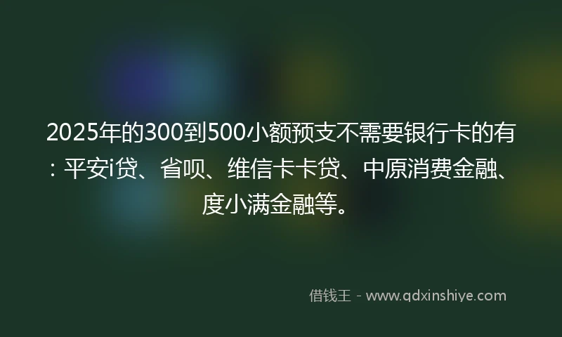 2025年的300到500小额预支不需要银行卡的有：平安i贷、省呗、维信卡卡贷、中原消费金融、度小满金融等。
