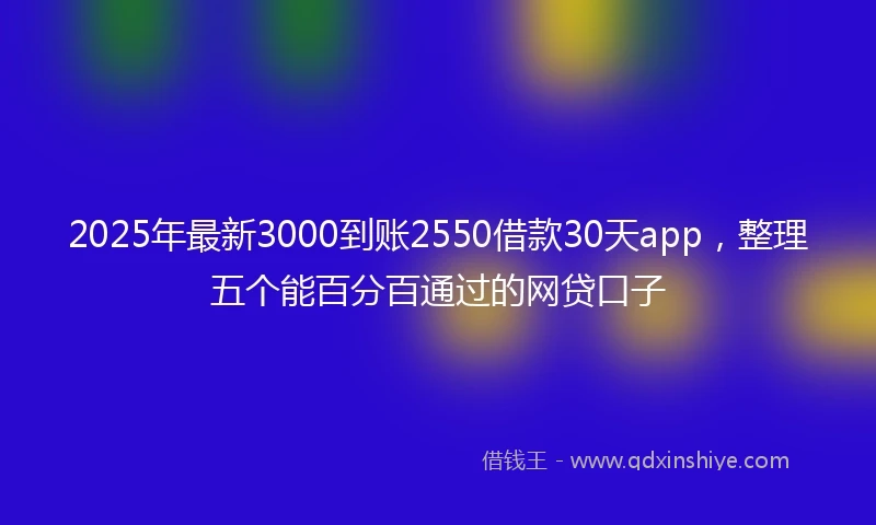 2025年最新3000到账2550借款30天app，整理五个能百分百通过的网贷口子