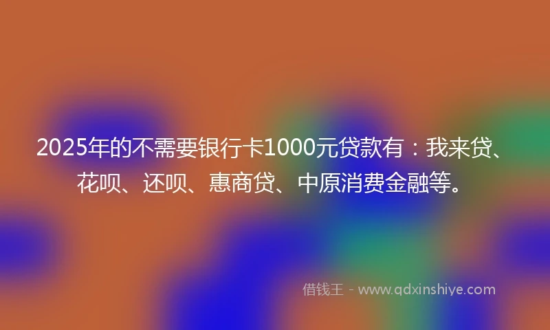2025年的不需要银行卡1000元贷款有：我来贷、花呗、还呗、惠商贷、中原消费金融等。