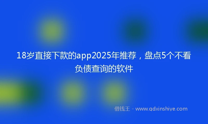 18岁直接下款的app2025年推荐，盘点5个不看负债查询的软件