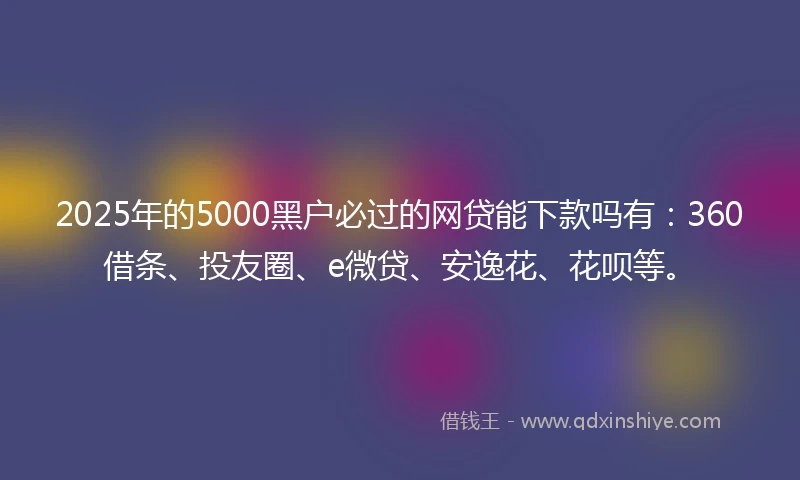 2025年的5000黑户必过的网贷能下款吗有：360借条、投友圈、e微贷、安逸花、花呗等。