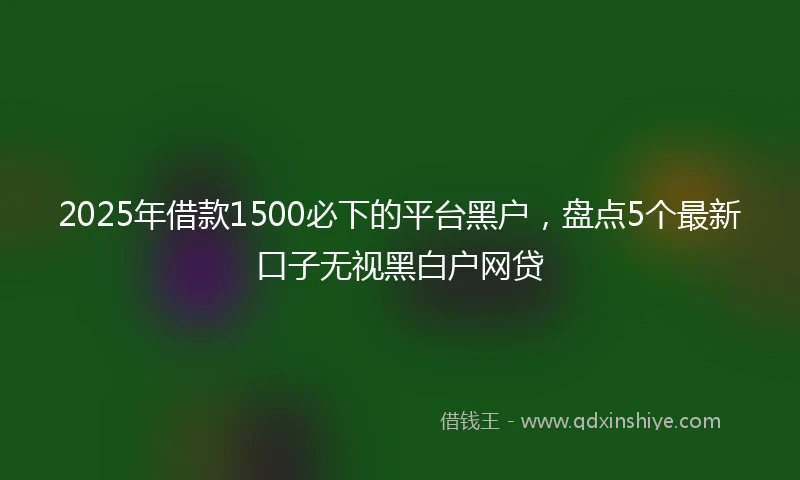 2025年借款1500必下的平台黑户，盘点5个最新口子无视黑白户网贷