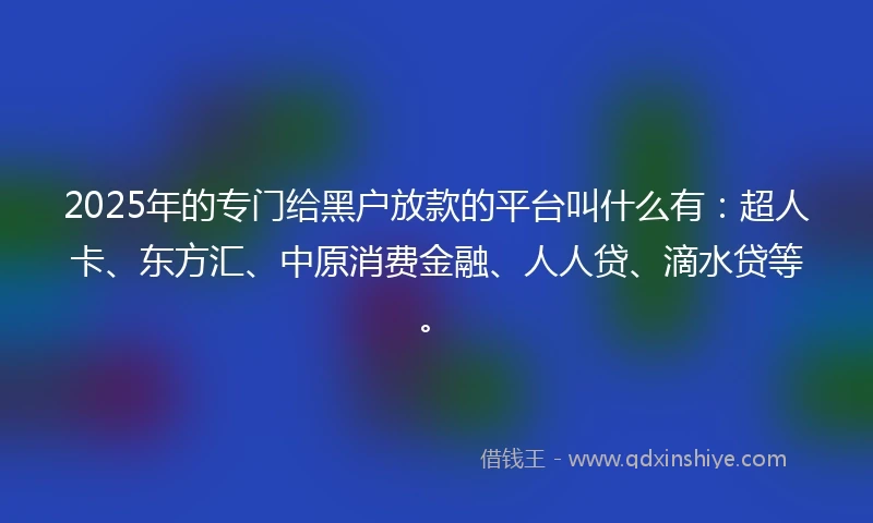 2025年的专门给黑户放款的平台叫什么有：超人卡、东方汇、中原消费金融、人人贷、滴水贷等。