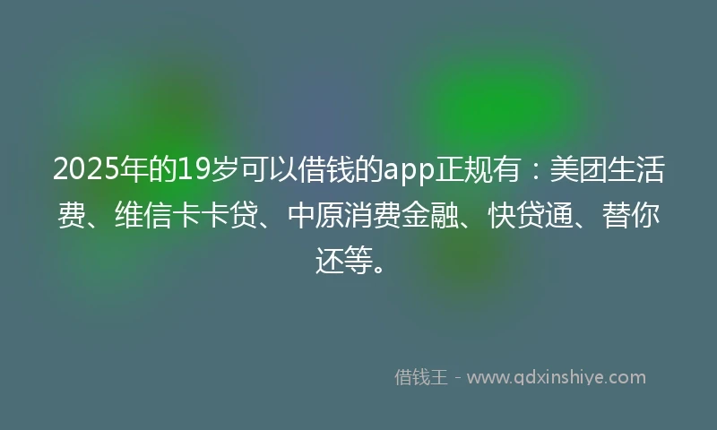 2025年的19岁可以借钱的app正规有：美团生活费、维信卡卡贷、中原消费金融、快贷通、替你还等。
