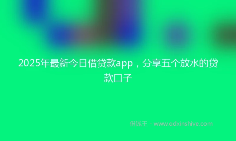 2025年最新今日借贷款app，分享五个放水的贷款口子