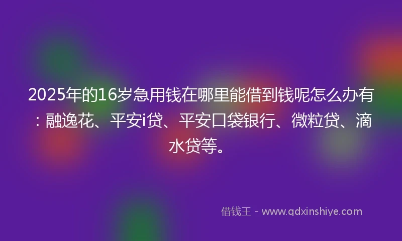 2025年的16岁急用钱在哪里能借到钱呢怎么办有：融逸花、平安i贷、平安口袋银行、微粒贷、滴水贷等。