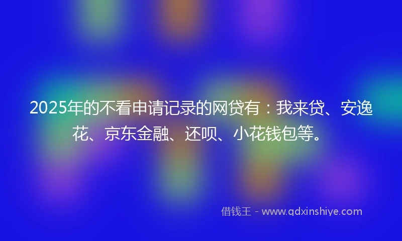 2025年的不看申请记录的网贷有：我来贷、安逸花、京东金融、还呗、小花钱包等。