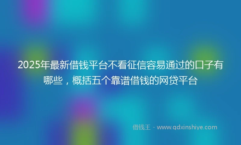 2025年最新借钱平台不看征信容易通过的口子有哪些，概括五个靠谱借钱的网贷平台