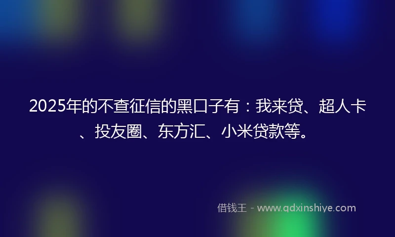 2025年的不查征信的黑口子有：我来贷、超人卡、投友圈、东方汇、小米贷款等。