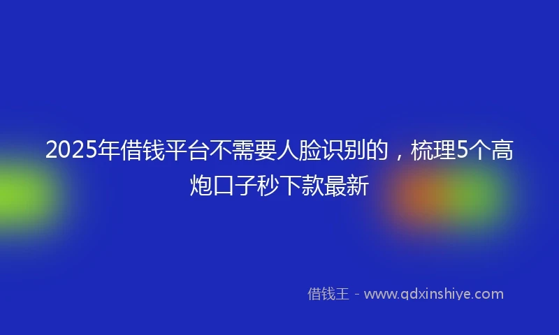 2025年借钱平台不需要人脸识别的，梳理5个高炮口子秒下款最新