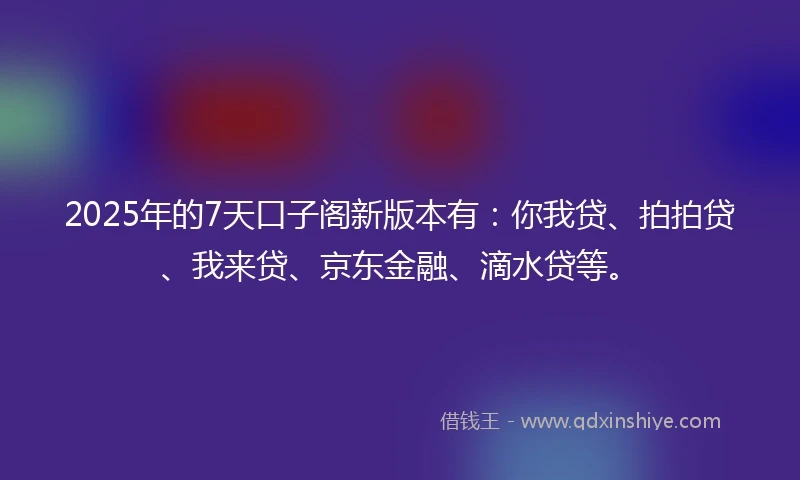 2025年的7天口子阁新版本有：你我贷、拍拍贷、我来贷、京东金融、滴水贷等。