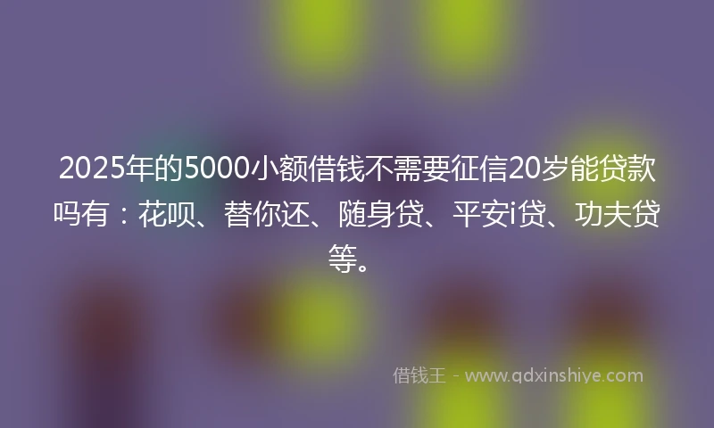 2025年的5000小额借钱不需要征信20岁能贷款吗有：花呗、替你还、随身贷、平安i贷、功夫贷等。