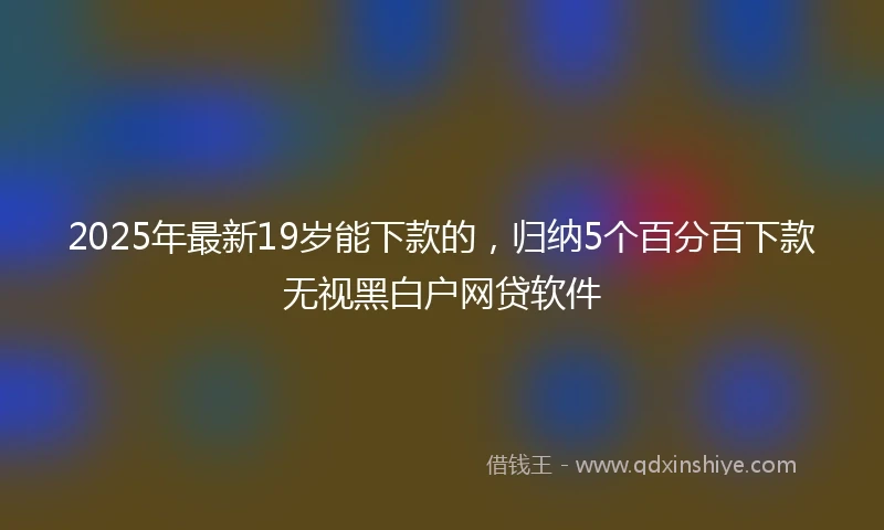 2025年最新19岁能下款的，归纳5个百分百下款无视黑白户网贷软件