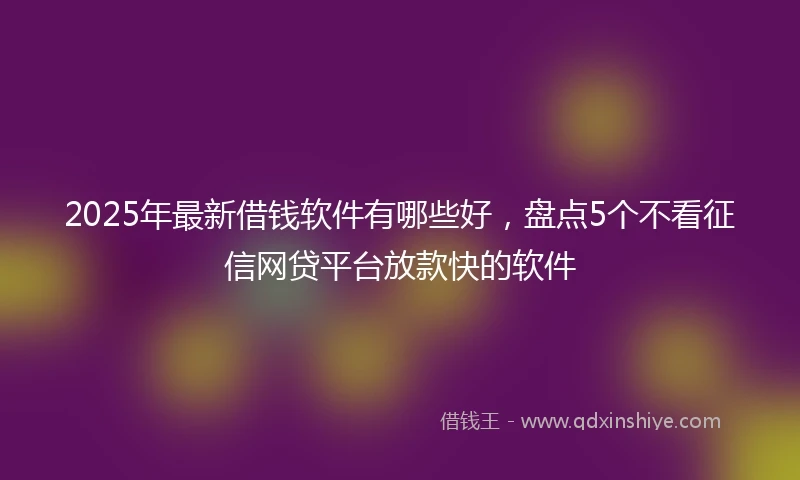 2025年最新借钱软件有哪些好，盘点5个不看征信网贷平台放款快的软件