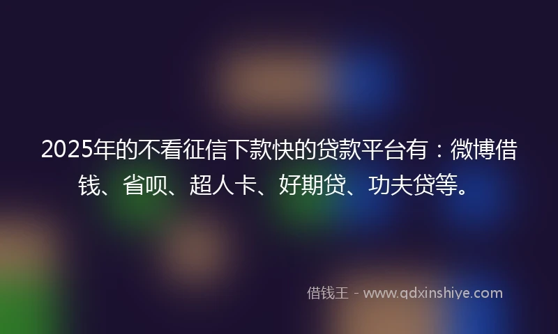 2025年的不看征信下款快的贷款平台有：微博借钱、省呗、超人卡、好期贷、功夫贷等。