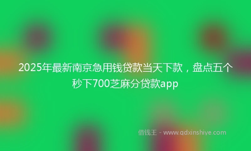 2025年最新南京急用钱贷款当天下款，盘点五个秒下700芝麻分贷款app