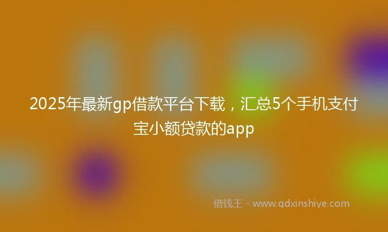 2025年最新gp借款平台下载，汇总5个手机支付宝小额贷款的app