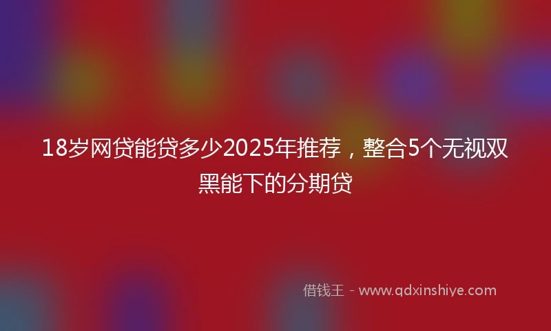 18岁网贷能贷多少2025年推荐，整合5个无视双黑能下的分期贷