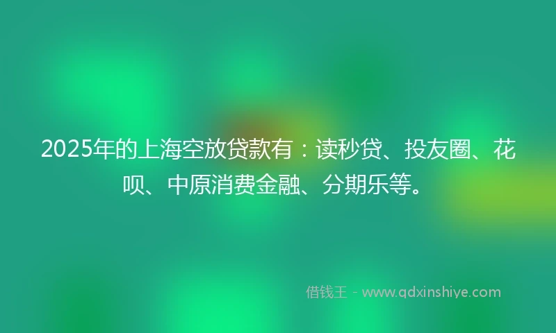 2025年的上海空放贷款有：读秒贷、投友圈、花呗、中原消费金融、分期乐等。