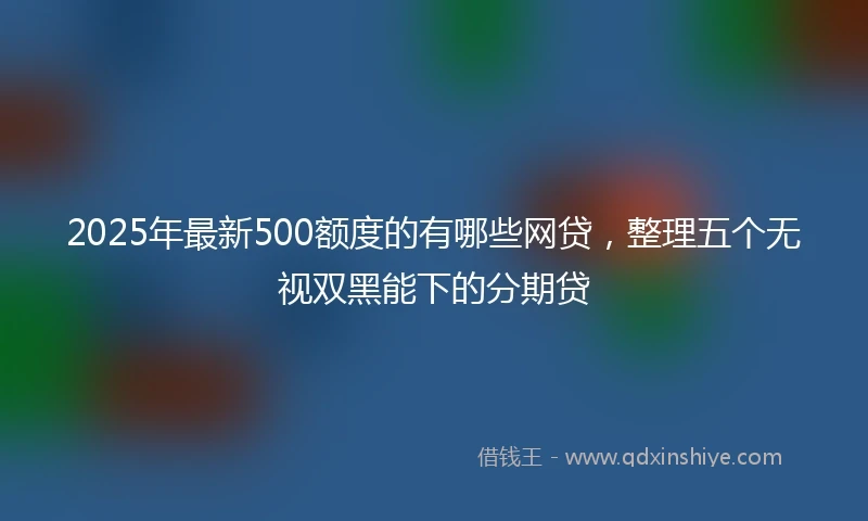 2025年最新500额度的有哪些网贷，整理五个无视双黑能下的分期贷