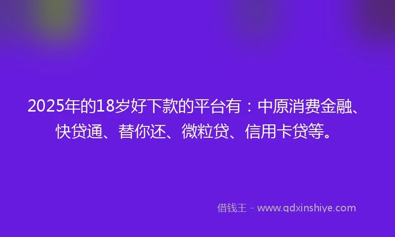 2025年的18岁好下款的平台有：中原消费金融、快贷通、替你还、微粒贷、信用卡贷等。