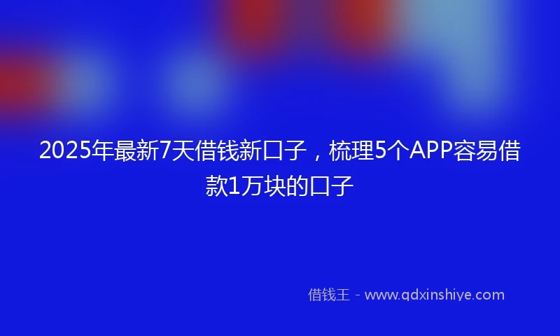 2025年最新7天借钱新口子，梳理5个APP容易借款1万块的口子