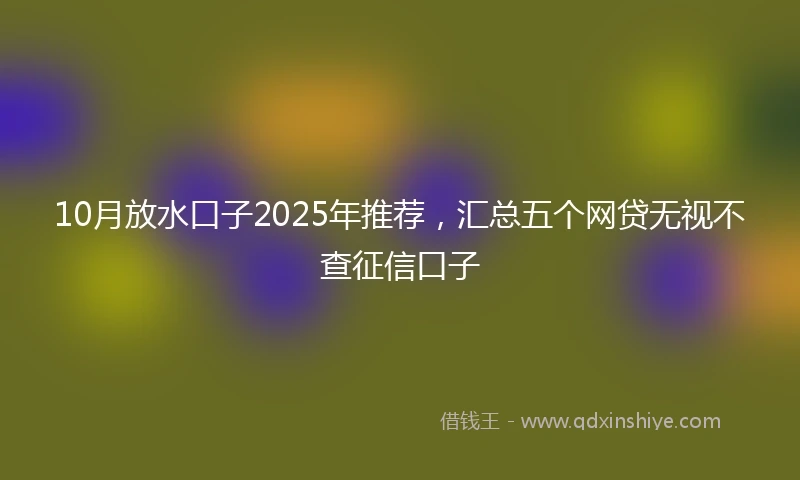 10月放水口子2025年推荐，汇总五个网贷无视不查征信口子