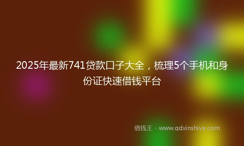 2025年最新741贷款口子大全，梳理5个手机和身份证快速借钱平台