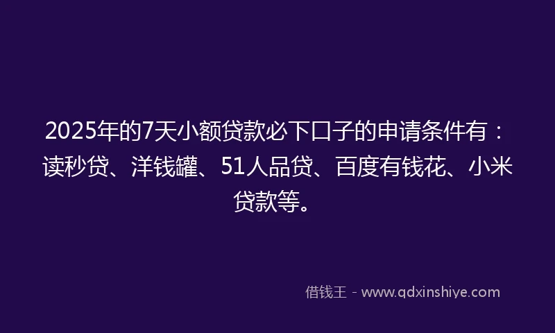 2025年的7天小额贷款必下口子的申请条件有：读秒贷、洋钱罐、51人品贷、百度有钱花、小米贷款等。