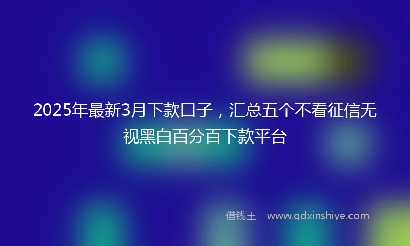 2025年最新3月下款口子，汇总五个不看征信无视黑白百分百下款平台