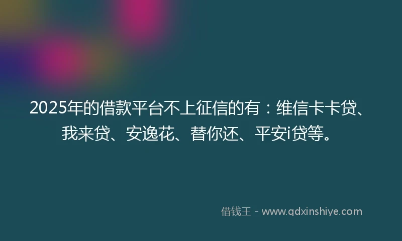 2025年的借款平台不上征信的有：维信卡卡贷、我来贷、安逸花、替你还、平安i贷等。