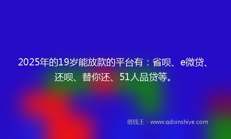 2025年的19岁能放款的平台有：省呗、e微贷、还呗、替你还、51人品贷等。
