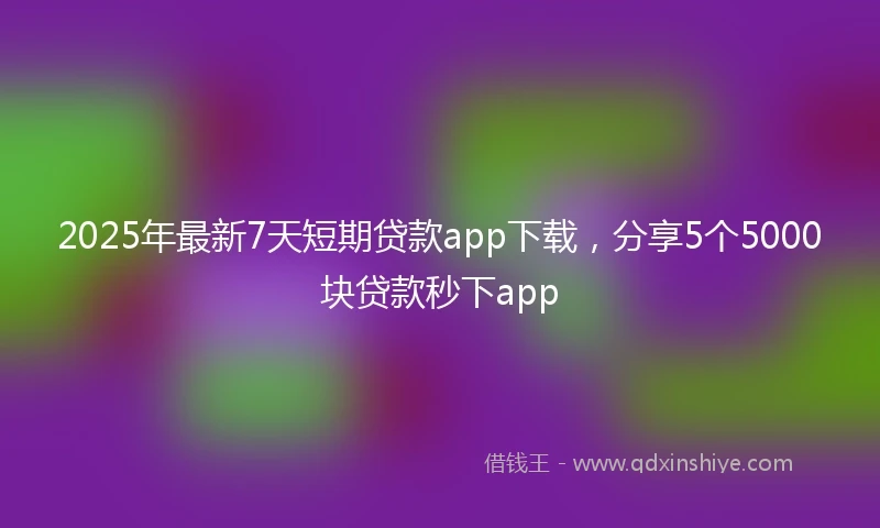 2025年最新7天短期贷款app下载，分享5个5000块贷款秒下app