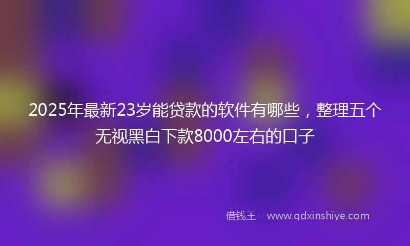 2025年最新23岁能贷款的软件有哪些，整理五个无视黑白下款8000左右的口子