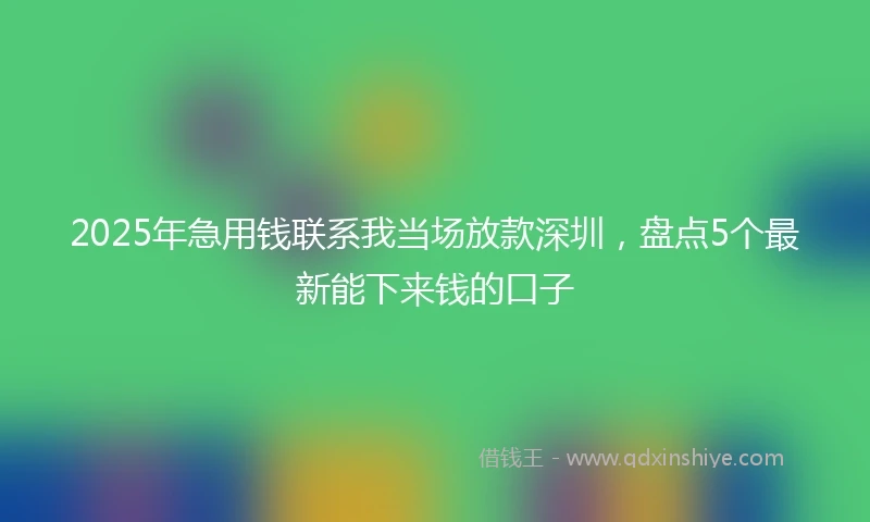 2025年急用钱联系我当场放款深圳，盘点5个最新能下来钱的口子