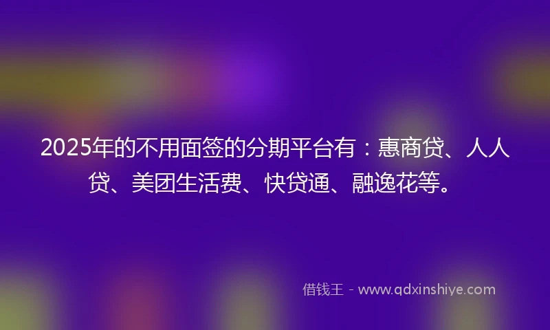 2025年的不用面签的分期平台有：惠商贷、人人贷、美团生活费、快贷通、融逸花等。