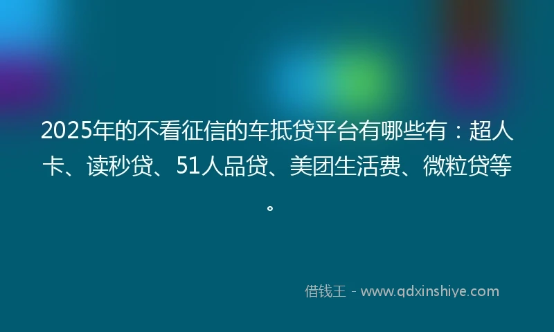 2025年的不看征信的车抵贷平台有哪些有：超人卡、读秒贷、51人品贷、美团生活费、微粒贷等。