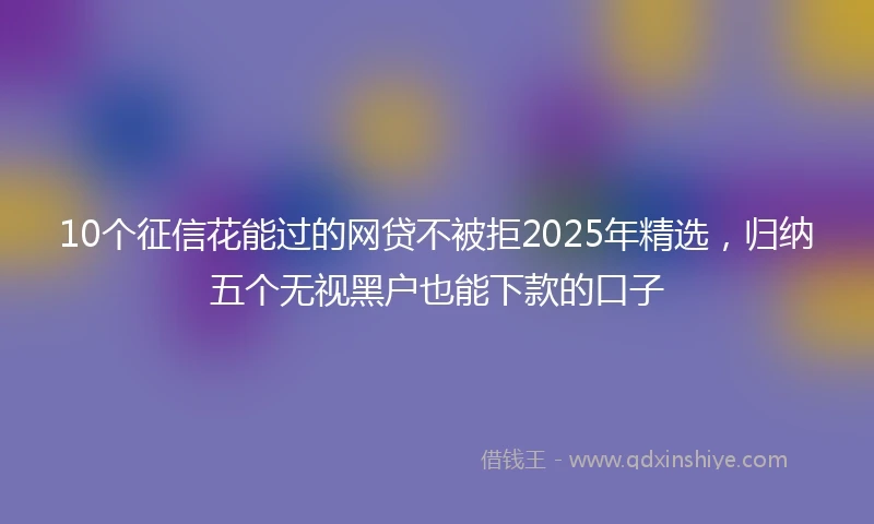 10个征信花能过的网贷不被拒2025年精选，归纳五个无视黑户也能下款的口子