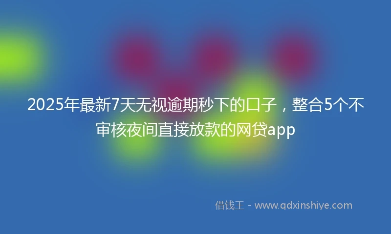 2025年最新7天无视逾期秒下的口子，整合5个不审核夜间直接放款的网贷app