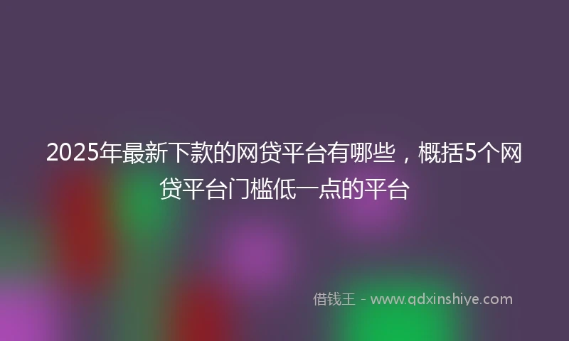 2025年最新下款的网贷平台有哪些，概括5个网贷平台门槛低一点的平台