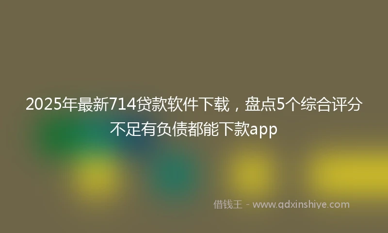2025年最新714贷款软件下载，盘点5个综合评分不足有负债都能下款app