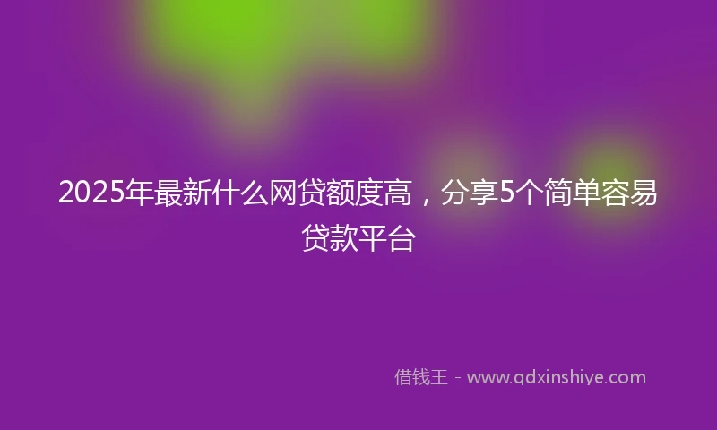 2025年最新什么网贷额度高，分享5个简单容易贷款平台