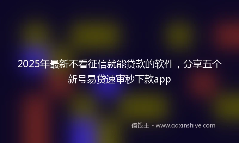 2025年最新不看征信就能贷款的软件，分享五个新号易贷速审秒下款app