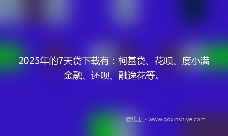 2025年的7天贷下载有：柯基贷、花呗、度小满金融、还呗、融逸花等。