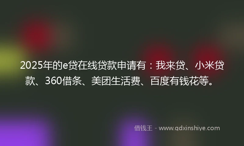 2025年的e贷在线贷款申请有：我来贷、小米贷款、360借条、美团生活费、百度有钱花等。