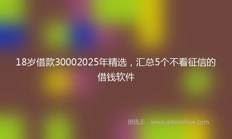 18岁借款30002025年精选，汇总5个不看征信的借钱软件